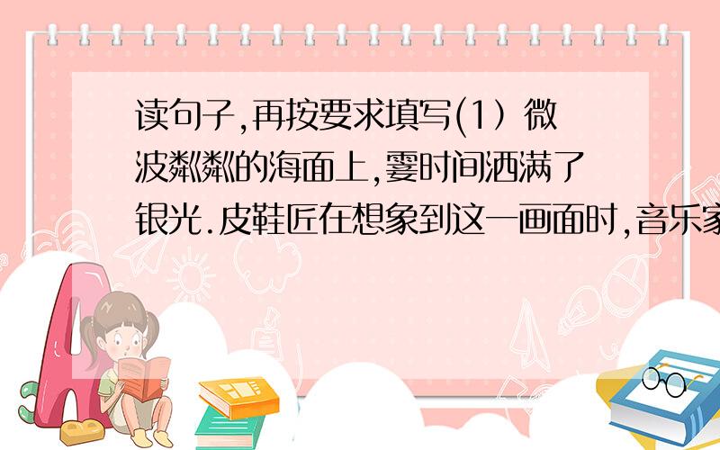 读句子,再按要求填写(1）微波粼粼的海面上,霎时间洒满了银光.皮鞋匠在想象到这一画面时,音乐家所弹的音乐曲调应_____________.(2)月亮越升越高,穿过一缕一缕轻纱似的微云.句子中主要写的事