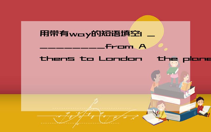 用带有way的短语填空1 _________from Athens to London ,the plane stopped at Rome2 I cooked this ____you showed me .3 ________,where is my coat 4 Yes ,________he has been very successful5 Children get __________during the holidays .作为参考i