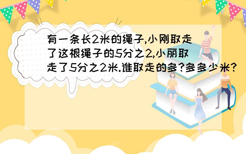 有一条长2米的绳子,小刚取走了这根绳子的5分之2,小丽取走了5分之2米.谁取走的多?多多少米?