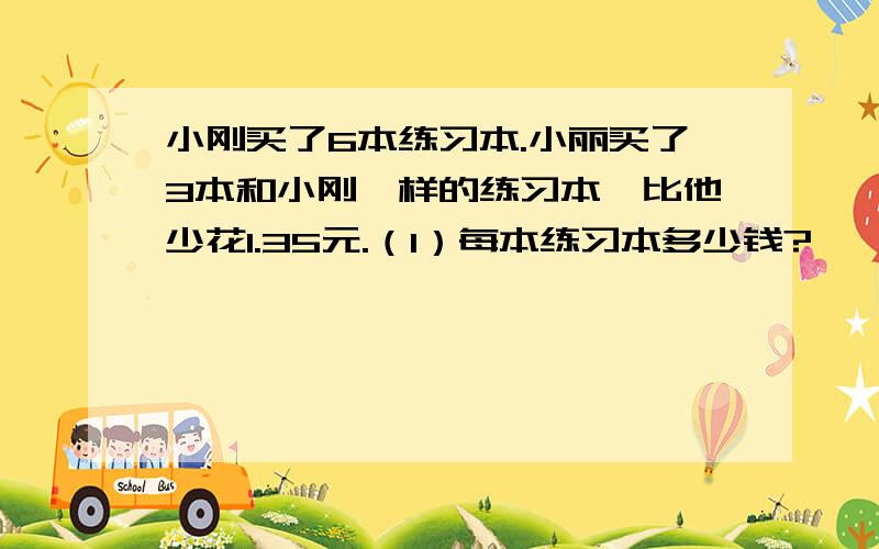 小刚买了6本练习本.小丽买了3本和小刚一样的练习本,比他少花1.35元.（1）每本练习本多少钱?