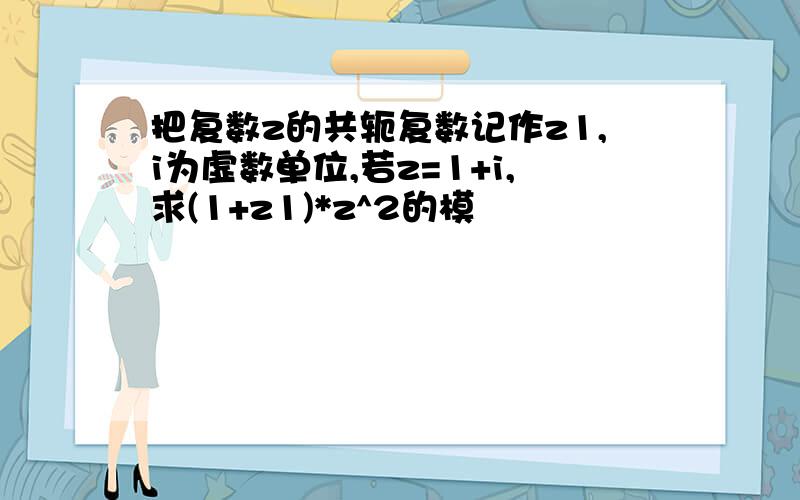 把复数z的共轭复数记作z1,i为虚数单位,若z=1+i,求(1+z1)*z^2的模