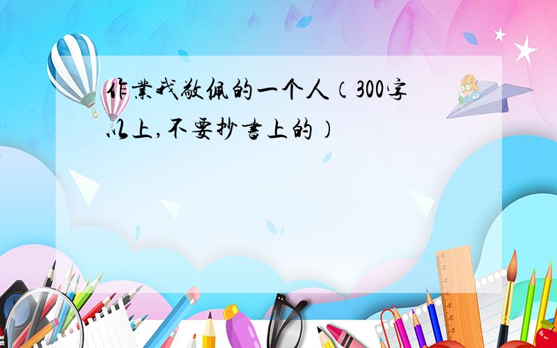 作业我敬佩的一个人（300字以上,不要抄书上的）