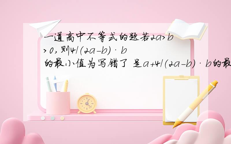 一道高中不等式的题若2a>b>0,则4/（2a-b）·b的最小值为写错了 是a+4/（2a-b）·b的最小值