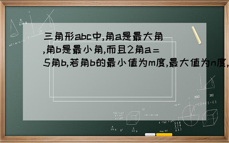 三角形abc中,角a是最大角,角b是最小角,而且2角a＝5角b,若角b的最小值为m度,最大值为n度,求m+n要有详细过程