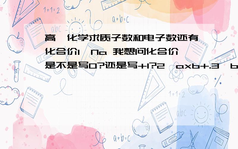 高一化学求质子数和电子数还有化合价1、Na 我想问化合价是不是写0?还是写+1?2、axb+.3、bYc-2、3题的b+和c-是上角标、求化合价电子数质子数三楼的你内个下脚标是什么意思？内个化合价是哪