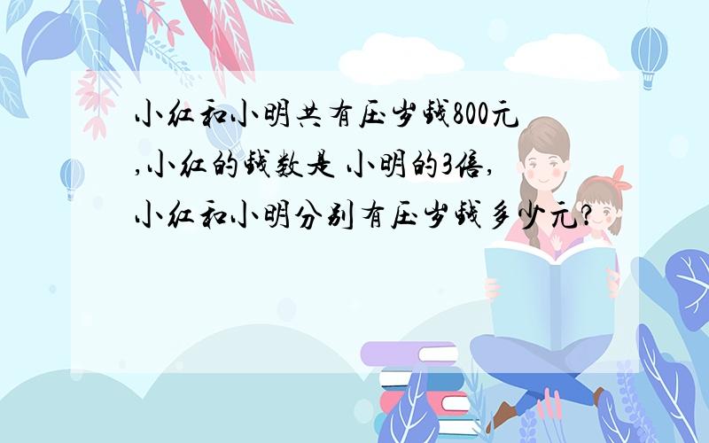 小红和小明共有压岁钱800元,小红的钱数是 小明的3倍,小红和小明分别有压岁钱多少元?