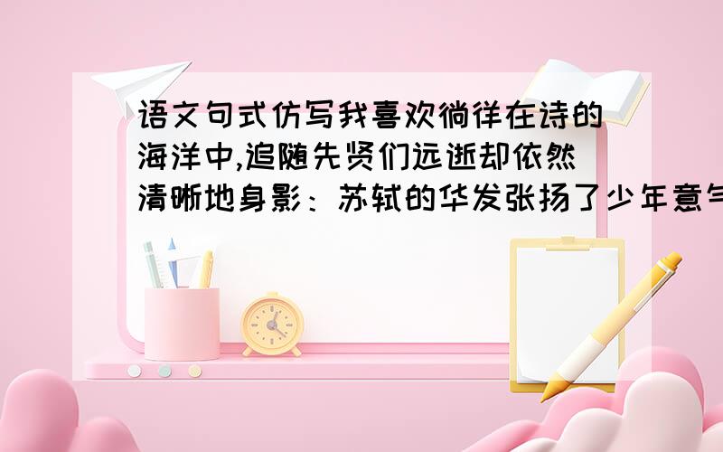 语文句式仿写我喜欢徜徉在诗的海洋中,追随先贤们远逝却依然清晰地身影：苏轼的华发张扬了少年意气,杜甫的雄心量出了泰山高度,陶渊明的菊花温馨了远方的山峦,___________ ,________________ .