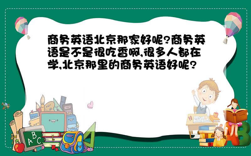 商务英语北京那家好呢?商务英语是不是很吃香啊,很多人都在学,北京那里的商务英语好呢?