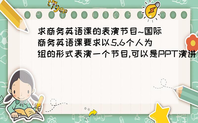 求商务英语课的表演节目~国际商务英语课要求以5.6个人为组的形式表演一个节目,可以是PPT演讲或者商务会谈的形式,不过本人觉得那样的形式太过单调枯燥,所以想求一个比较有趣的但不要太