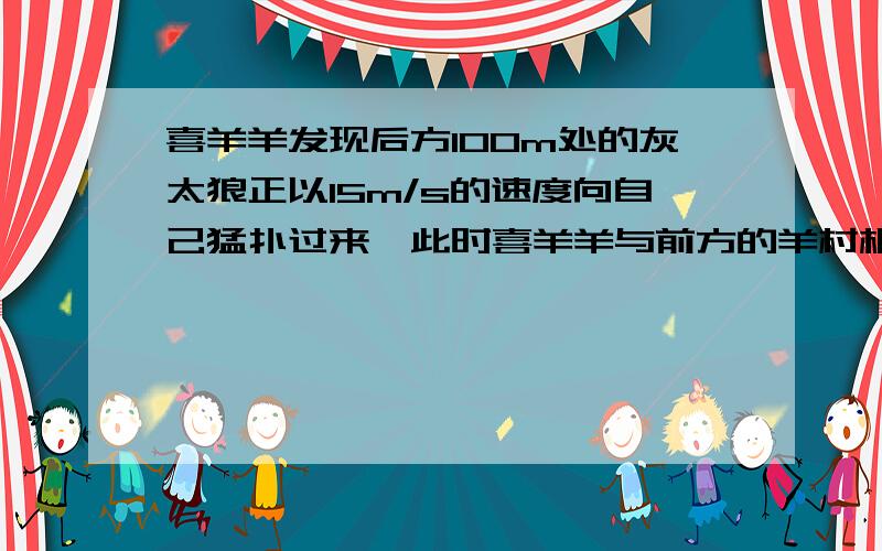 喜羊羊发现后方100m处的灰太狼正以15m/s的速度向自己猛扑过来,此时喜羊羊与前方的羊村相距200m．问：喜羊羊至少要用多大的速度才能安全跑进羊村?格式：已知：求：答：