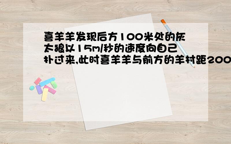 喜羊羊发现后方100米处的灰太狼以15m/秒的速度向自己扑过来,此时喜羊羊与前方的羊村距200m,喜羊羊至少要用多大的速度才能安全跑进羊村?