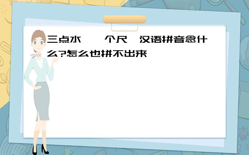 三点水,一个尺,汉语拼音念什么?怎么也拼不出来,