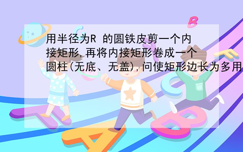 用半径为R 的圆铁皮剪一个内接矩形,再将内接矩形卷成一个圆柱(无底、无盖),问使矩形边长为多用半径为R 的圆铁皮剪一个内接矩形,再将内接矩形卷成一个圆柱（无底、无盖）,问使矩形边长