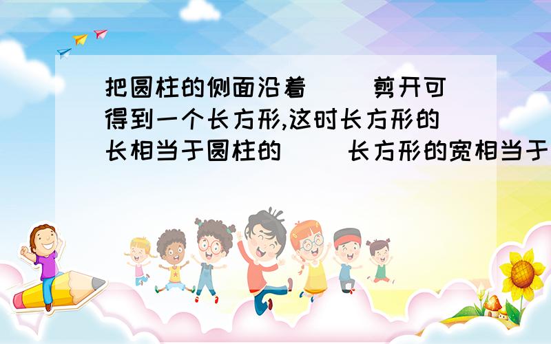 把圆柱的侧面沿着( )剪开可得到一个长方形,这时长方形的长相当于圆柱的( )长方形的宽相当于圆柱的( )把圆柱的侧面沿着( )剪开可得到一个长方形,这时长方形的长相当于圆柱的( )长方形的