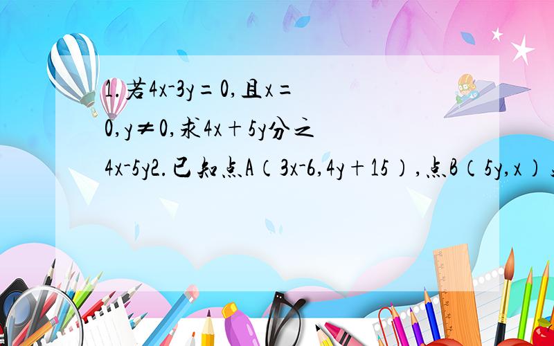 1.若4x-3y=0,且x=0,y≠0,求4x+5y分之4x-5y2.已知点A（3x-6,4y+15）,点B（5y,x）关于x轴对称,求x+y的值.3.若关于x、y的二元一次方程｛2x+2y=k 3x+2y=k-2 的解满足x+y=8,求x、y的值.4.如果甲乙两数和为2a,差为2b那