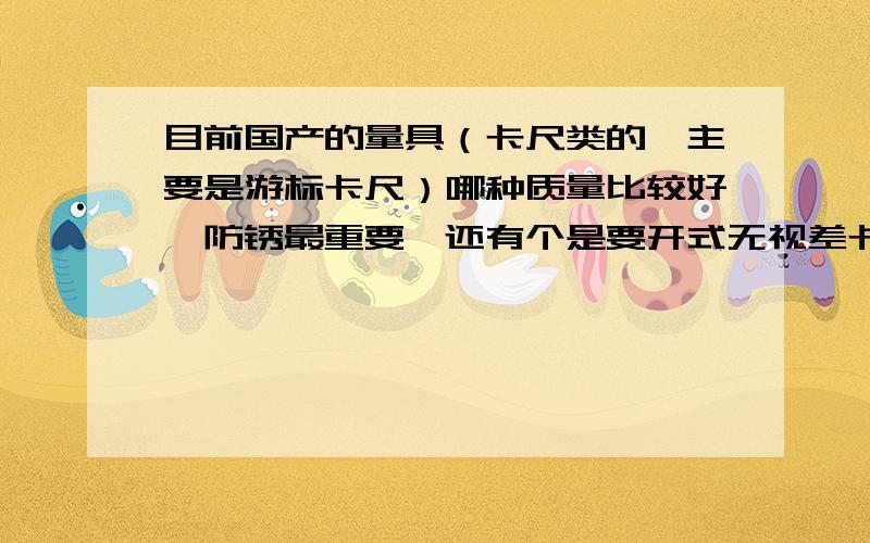 目前国产的量具（卡尺类的,主要是游标卡尺）哪种质量比较好,防锈最重要,还有个是要开式无视差卡尺.