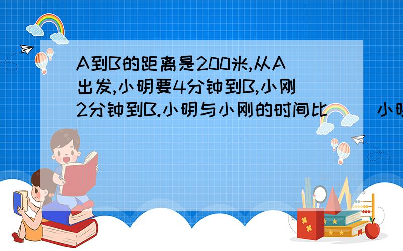 A到B的距离是200米,从A出发,小明要4分钟到B,小刚2分钟到B.小明与小刚的时间比（ ）小明与小刚的速度比