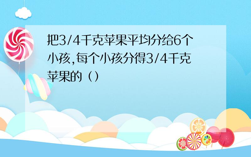 把3/4千克苹果平均分给6个小孩,每个小孩分得3/4千克苹果的（）