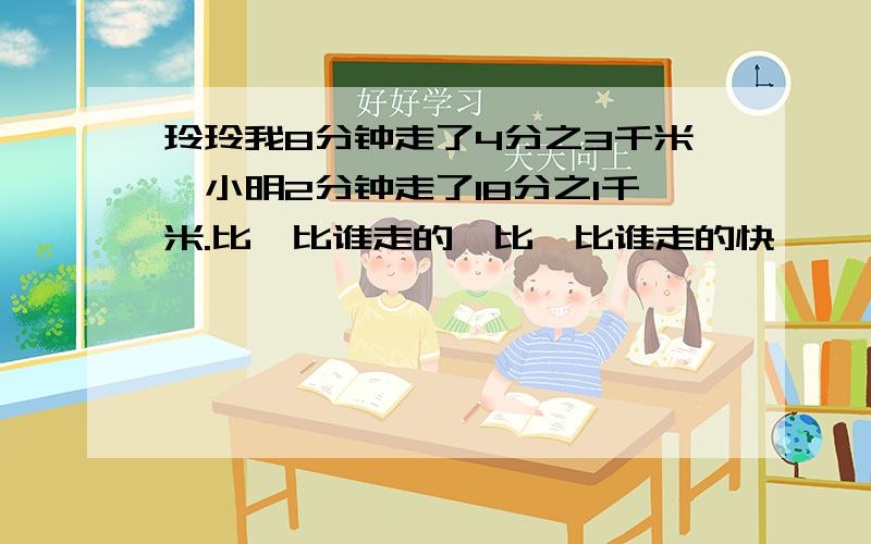 玲玲我8分钟走了4分之3千米,小明2分钟走了18分之1千米.比一比谁走的怏比一比谁走的快