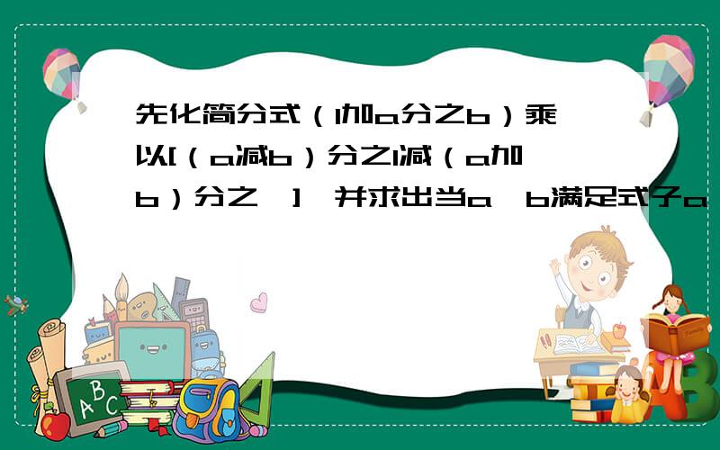 先化简分式（1加a分之b）乘以[（a减b）分之1减（a加b）分之一],并求出当a,b满足式子a^2加b^2减6a减2b加10＝0时分式的值