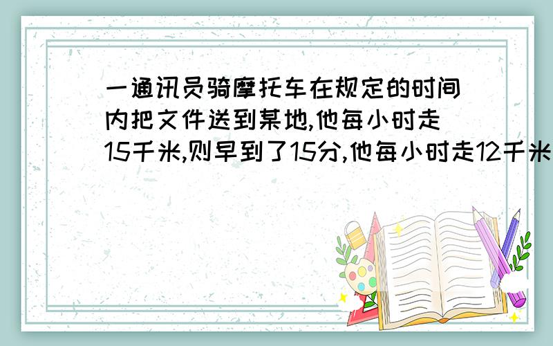 一通讯员骑摩托车在规定的时间内把文件送到某地,他每小时走15千米,则早到了15分,他每小时走12千米,则晚到12分钟,求规定的时间是多少?（方程）