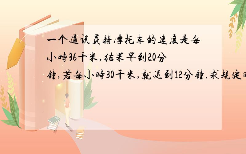 一个通讯员骑摩托车的速度是每小时36千米,结果早到20分钟,若每小时30千米,就迟到12分钟.求规定时间是多少?这段路程是多少?（用一元一次方程解答）好的加分!