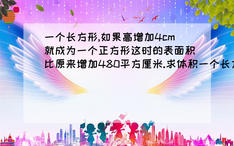 一个长方形,如果高增加4cm就成为一个正方形这时的表面积比原来增加480平方厘米.求体积一个长方形,如果高增加4cm就成为一个正方形这时的表面积比原来增加480平方厘米,原来体积是多少?