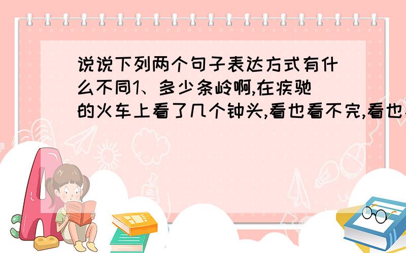 说说下列两个句子表达方式有什么不同1、多少条岭啊,在疾驰的火车上看了几个钟头,看也看不完,看也看不厌.2、在疾驰的火车上看了几个钟头,也看不完看不厌那么多条岭.