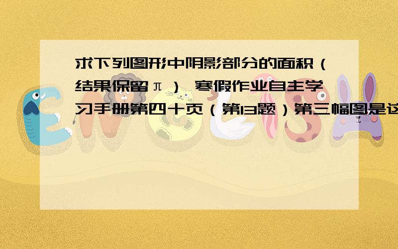 求下列图形中阴影部分的面积（结果保留π） 寒假作业自主学习手册第四十页（第13题）第三幅图是这个