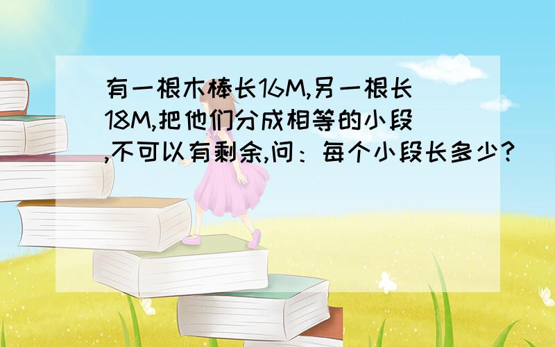 有一根木棒长16M,另一根长18M,把他们分成相等的小段,不可以有剩余,问：每个小段长多少?