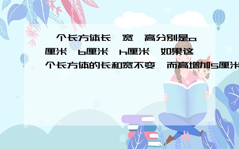 一个长方体长、宽、高分别是a厘米,b厘米,h厘米,如果这个长方体的长和宽不变,而高增加5厘米,体积增加5