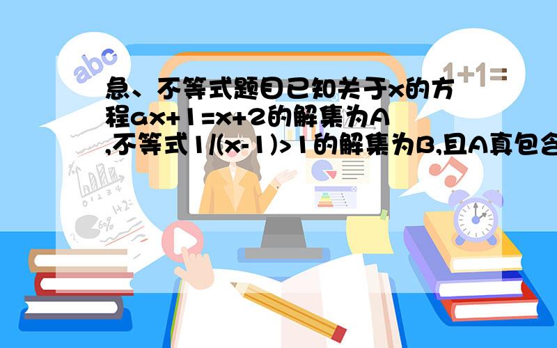 急、不等式题目已知关于x的方程ax+1=x+2的解集为A,不等式1/(x-1)>1的解集为B,且A真包含于B,球实数a的取值范围