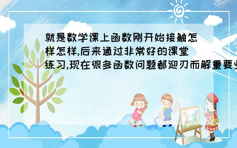 就是数学课上函数刚开始接触怎样怎样,后来通过非常好的课堂练习,现在很多函数问题都迎刃而解重要些课堂练习,写感受哦,以前不会现在会的感受,