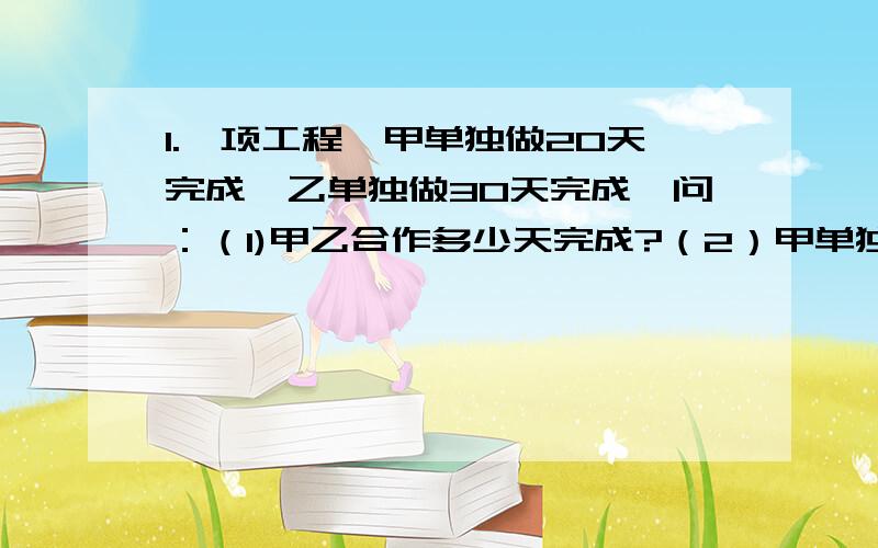 1.一项工程,甲单独做20天完成,乙单独做30天完成,问：（1)甲乙合作多少天完成?（2）甲单独做10天,余下的由乙单独做需要多少天?2.甲乙两地相距168千米,一列快车从甲站以48千米╱小时的速度开