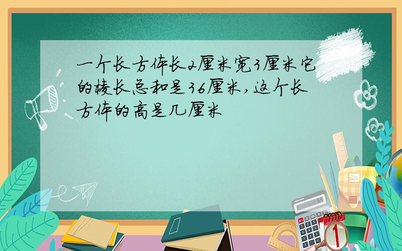 一个长方体长2厘米宽3厘米它的棱长总和是36厘米,这个长方体的高是几厘米