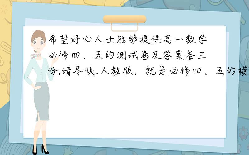 希望好心人士能够提供高一数学必修四、五的测试卷及答案各三份,请尽快.人教版，就是必修四、五的模块测试题就行