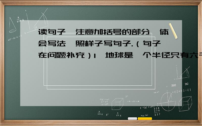 读句子,注意加括号的部分,体会写法,照样子写句子.（句子在问题补充）1、地球是一个半径只有六千三百多千米的星球.在群星璀璨的宇宙中,（就像一叶扁舟）2、老人把饼干很小心地（放）