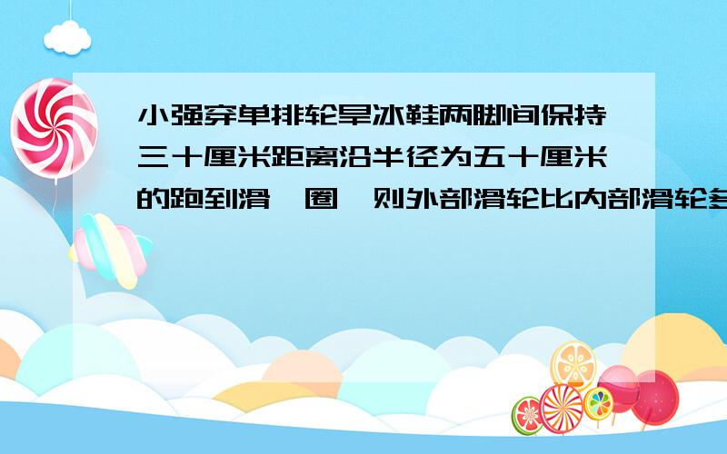 小强穿单排轮旱冰鞋两脚间保持三十厘米距离沿半径为五十厘米的跑到滑一圈,则外部滑轮比内部滑轮多跑多少米?