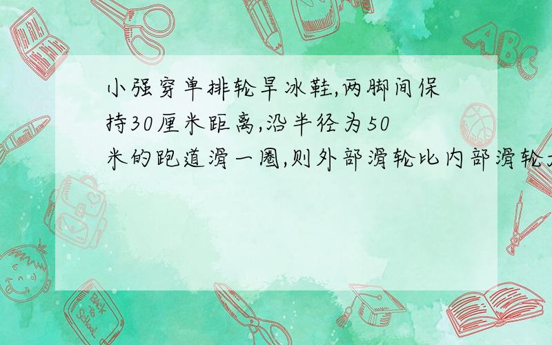 小强穿单排轮旱冰鞋,两脚间保持30厘米距离,沿半径为50米的跑道滑一圈,则外部滑轮比内部滑轮大约多跑多少米我有悬赏分的时候在来报道您!