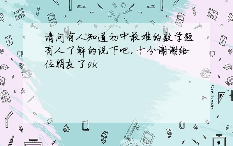 请问有人知道初中最难的数学题有人了解的说下吧,十分谢谢给位朋友了0k