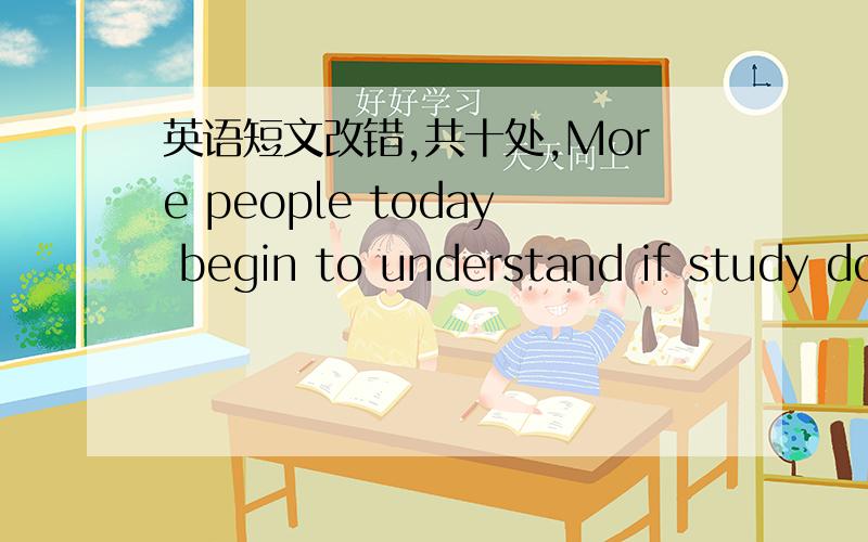 英语短文改错,共十处,More people today begin to understand if study does not end with a school graduation.Educate is not just a college degree;it is life themselves.Many people are not interesting in studying at a college.They like another ki