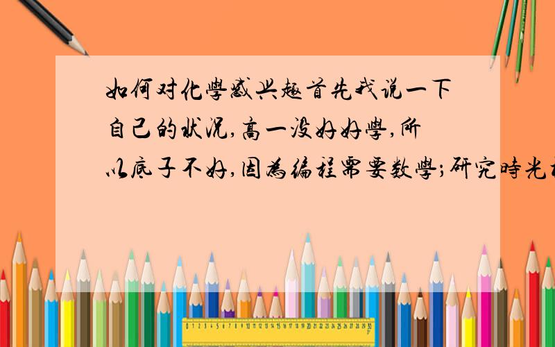 如何对化学感兴趣首先我说一下自己的状况,高一没好好学,所以底子不好,因为编程需要数学；研究时光机需要物理,更因为这两门学好后很赚钱.所以我最爱学这两门.我的化学最烂,因为提不起