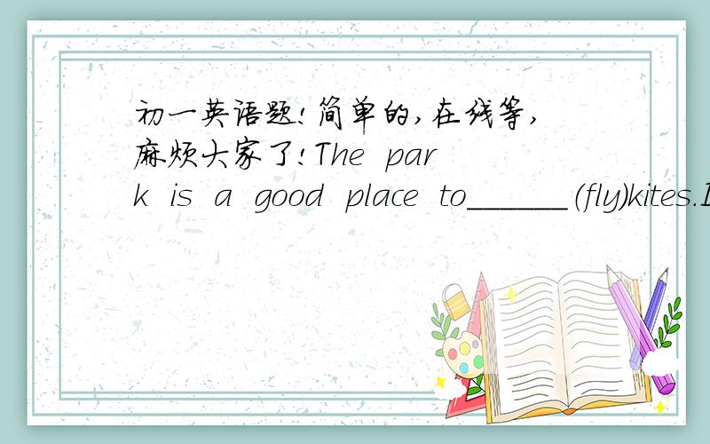 初一英语题!简单的,在线等,麻烦大家了!The  park  is  a  good  place  to______（fly）kites.Is  there______（some）water  in  the  glass?At  the  third______（turn）,turn  right.Let's  take______（turn）to  tell   stories.How  man