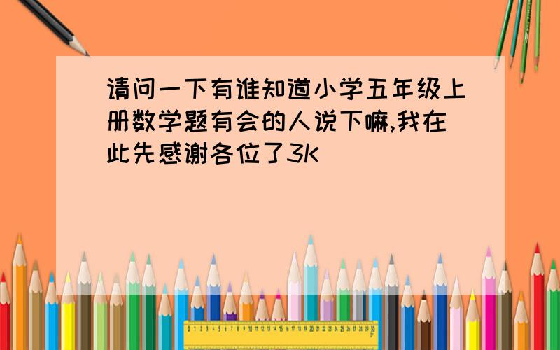 请问一下有谁知道小学五年级上册数学题有会的人说下嘛,我在此先感谢各位了3K