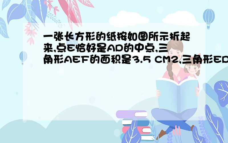 一张长方形的纸按如图所示折起来,点E恰好是AD的中点,三角形AEF的面积是3.5 CM2,三角形EDC的面积是10.5一张长方形的纸按如图所示折起来,点E恰好是AD的中点,三角形AEF的面积是3.5 CM2,三角形EDC的