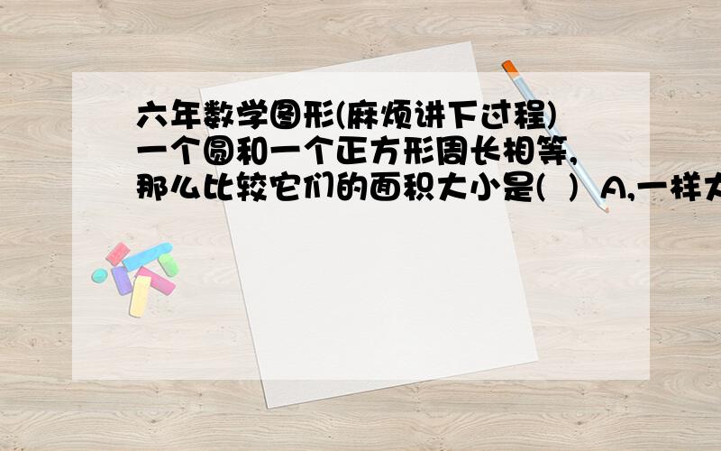 六年数学图形(麻烦讲下过程)一个圆和一个正方形周长相等,那么比较它们的面积大小是(  )  A,一样大  B,圆面积大  C,正方形面积大  D,不能确定