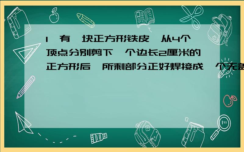 1、有一块正方形铁皮,从4个顶点分别剪下一个边长2厘米的正方形后,所剩部分正好焊接成一个无盖的正方形皮盒.原来正方形铁皮的面积是多少平方厘米?2、一个长42厘米、宽30厘米、高18厘米