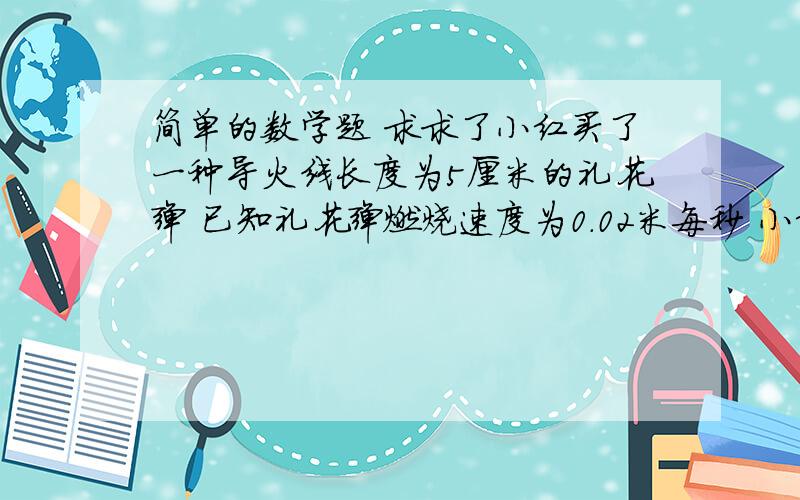 简单的数学题 求求了小红买了一种导火线长度为5厘米的礼花弹 已知礼花弹燃烧速度为0.02米每秒 小红点燃礼花弹后跑开的速度为4米每秒 请问礼花弹燃放点至少离安全区域多远