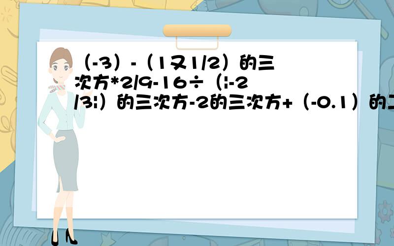 （-3）-（1又1/2）的三次方*2/9-16÷（|-2/3|）的三次方-2的三次方+（-0.1）的二次方÷（-1又1/4）-（-2）的二次方*（-1/4）