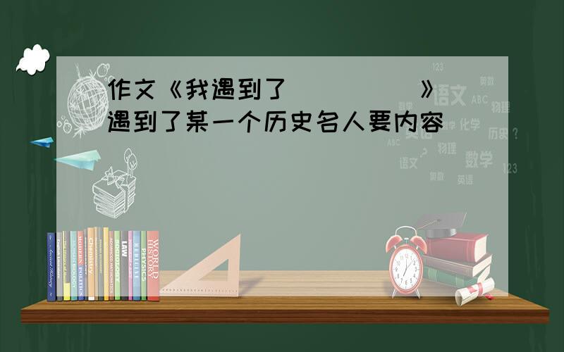 作文《我遇到了_____》 遇到了某一个历史名人要内容